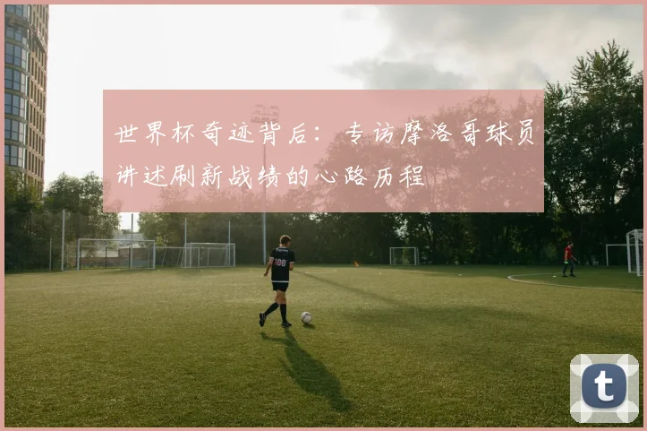 世界杯奇迹背后：专访摩洛哥球员讲述刷新战绩的心路历程