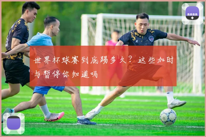 世界杯球赛到底踢多久？这些加时与暂停你知道吗
