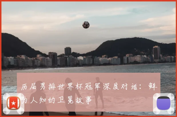 历届男排世界杯冠军深度对话：鲜为人知的卫冕故事