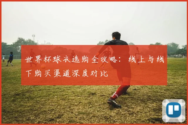 世界杯球衣选购全攻略:线上与线下购买渠道深度对比