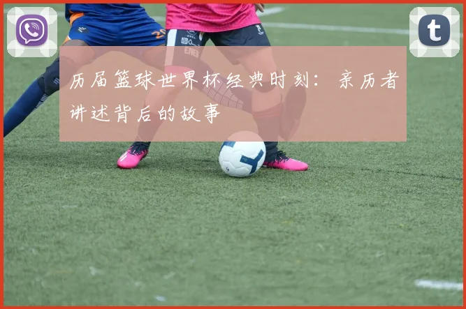历届篮球世界杯经典时刻：亲历者讲述背后的故事