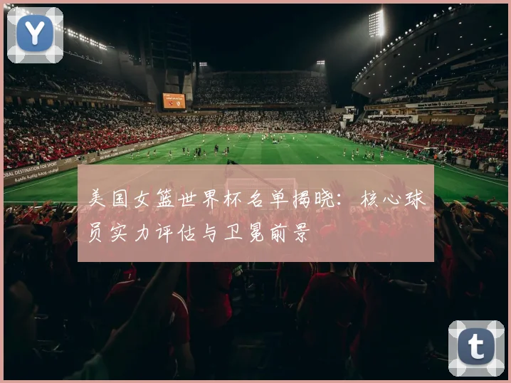 美国女篮世界杯名单揭晓:核心球员实力评估与卫冕前景