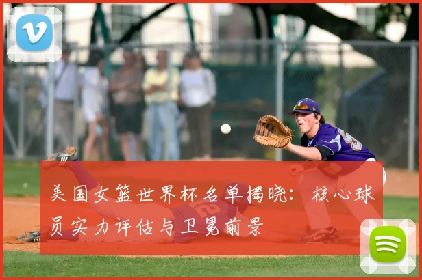 美国女篮世界杯名单揭晓:核心球员实力评估与卫冕前景