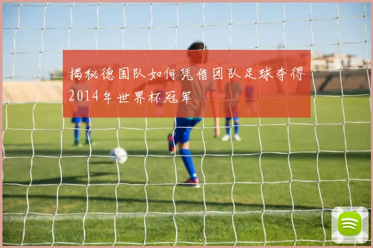 揭秘德国队如何凭借团队足球夺得2014年世界杯冠军