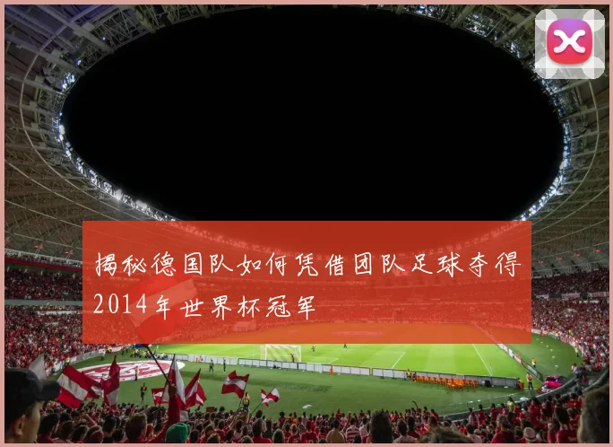 揭秘德国队如何凭借团队足球夺得2014年世界杯冠军