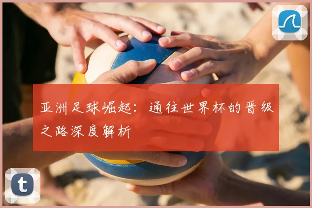 亚洲足球崛起:通往世界杯的晋级之路深度解析