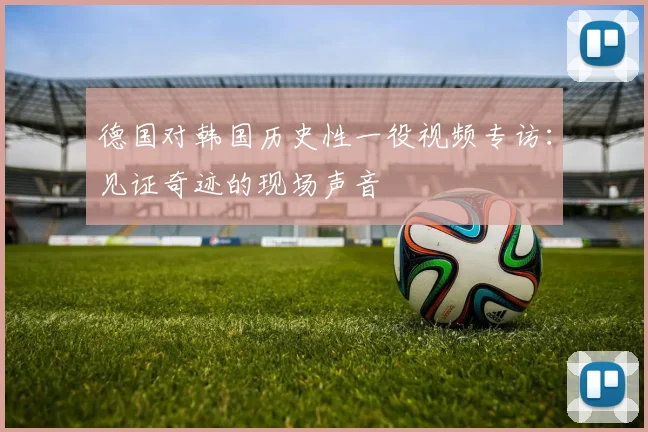 德国对韩国历史性一役视频专访：见证奇迹的现场声音