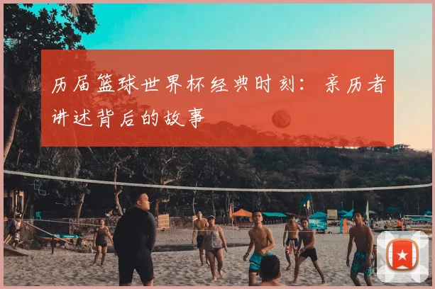历届篮球世界杯经典时刻：亲历者讲述背后的故事