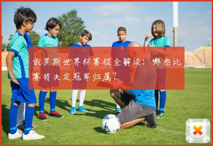 俄罗斯世界杯赛程全解读：哪些比赛将决定冠军归属？