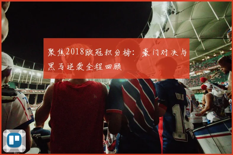 聚焦2018欧冠积分榜：豪门对决与黑马逆袭全程回顾