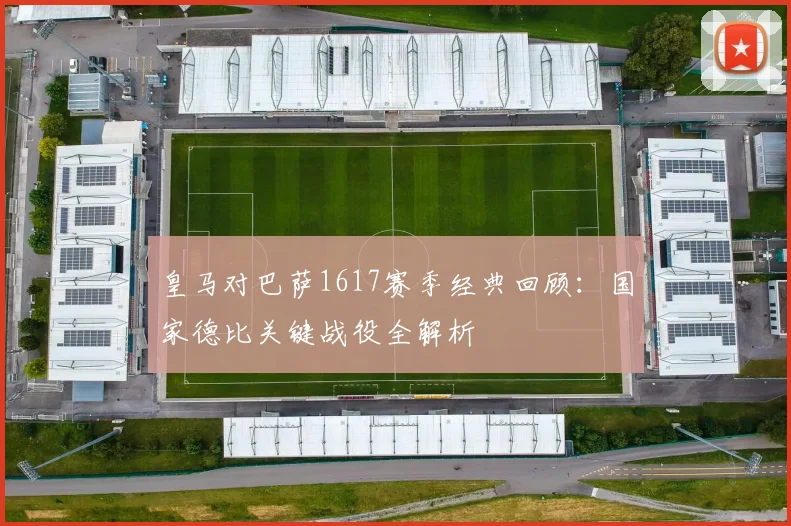 皇马对巴萨1617赛季经典回顾：国家德比关键战役全解析