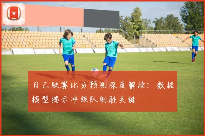 日乙联赛比分预测深度解读：数据模型揭示冲级队制胜关键