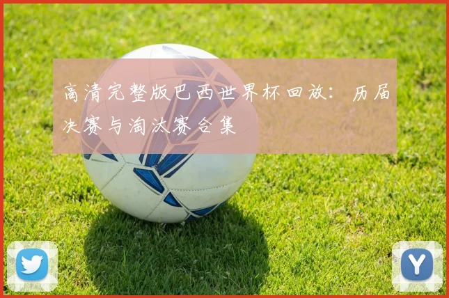 高清完整版巴西世界杯回放：历届决赛与淘汰赛合集