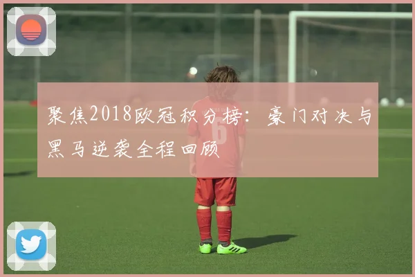 聚焦2018欧冠积分榜：豪门对决与黑马逆袭全程回顾